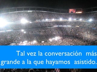 Tal vez la conversación  más grande a la que hayamos  asistido. 