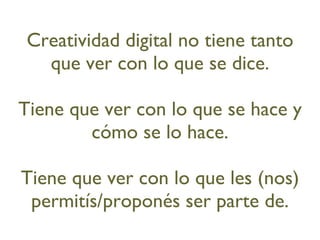 Creatividad digital no tiene tanto que ver con lo que se dice. Tiene que ver con lo que se hace y cómo se lo hace. Tiene que ver con lo que les (nos) permitís/proponés ser parte de. 