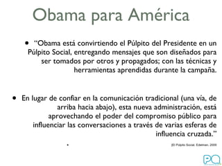 Obama para América “ Obama está convirtiendo el Púlpito del Presidente en un Púlpito Social, entregando mensajes que son diseñados para ser tomados por otros y propagados; con las técnicas y herramientas aprendidas durante la campaña. En lugar de confiar en la comunicación tradicional (una vía, de arriba hacia abajo), esta nueva administración, está aprovechando el poder del compromiso público para influenciar las conversaciones a través de varias esferas de influencia cruzada.” [El Púlpito Social. Edelman, 2009 