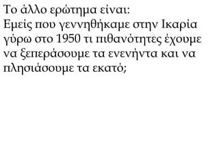 Το άλλο ερώτημα είναι: 
Εμείς που γεννηθήκαμε στην Ικαρία 
γύρω στο 1950 τι πιθανότητες έχουμε 
να ξεπεράσουμε τα ενενήντα και να 
πλησιάσουμε τα εκατό; 
 