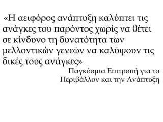 «H αειφόρος ανάπτυξη καλύπτει τις 
ανάγκες του παρόντος χωρίς να θέτει 
σε κίνδυνο τη δυνατότητα των 
μελλοντικών γενεών να καλύψουν τις 
δικές τους ανάγκες» 
Παγκόσμια Επιτροπή για το 
Περιβάλλον και την Ανάπτυξη 
 