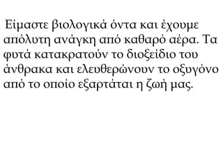 Είμαστε βιολογικά όντα και έχουμε 
απόλυτη ανάγκη από καθαρό αέρα. Τα 
φυτά κατακρατούν το διοξείδιο του 
άνθρακα και ελευθερώνουν το οξυγόνο 
από το οποίο εξαρτάται η ζωή μας. 
 