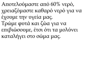 Αποτελούμαστε από 60% νερό, 
χρειαζόμαστε καθαρό νερό για να 
έχουμε την υγεία μας. 
Τρώμε φυτά και ζώα για να 
επιβιώσουμε, έτσι ότι τα μολύνει 
καταλήγει στο σώμα μας. 
 