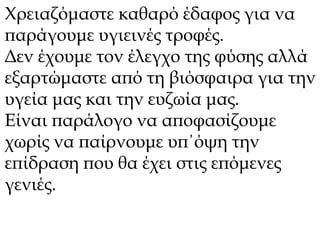 Χρειαζόμαστε καθαρό έδαφος για να 
παράγουμε υγιεινές τροφές. 
Δεν έχουμε τον έλεγχο της φύσης αλλά 
εξαρτώμαστε από τη βιόσφαιρα για την 
υγεία μας και την ευζωία μας. 
Είναι παράλογο να αποφασίζουμε 
χωρίς να παίρνουμε υπ΄όψη την 
επίδραση που θα έχει στις επόμενες 
γενιές. 
 