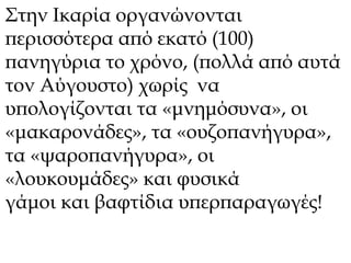 Στην Ικαρία οργανώνονται 
περισσότερα από εκατό (100) 
πανηγύρια το χρόνο, (πολλά από αυτά 
τον Αύγουστο) χωρίς να 
υπολογίζονται τα «μνημόσυνα», οι 
«μακαρονάδες», τα «ουζοπανήγυρα», 
τα «ψαροπανήγυρα», οι 
«λουκουμάδες» και φυσικά 
γάμοι και βαφτίδια υπερπαραγωγές! 
 