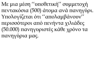 Με μια μέση ‘‘υποθετική’’ συμμετοχή 
πεντακόσια (500) άτομα ανά πανηγύρι. 
Υπολογίζεται ότι ‘‘απολαμβάνουν’’ 
περισσότεροι από πενήντα χιλιάδες 
(50.000) πανηγυριστές κάθε χρόνο τα 
πανηγύρια μας. 
 