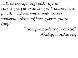 …Κάθε εκκλησά είχε ούλα της τα 
νοικοκυριά γιά το παναγύρι. Τέσσερα-πέντε 
μεγάλα καζάνια, κουταλοπέρονα και 
τσανάκια ντόπια, πήλινα, χωστά, για το 
ζουμί… 
“Λαογραφικά της Ικαρίας” 
Αλέξης Πουλιανός 
 