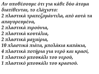 Αν υποθέσουμε ότι για κάθε δύο άτομα 
διατίθενται, το ελάχιστο: 
2 πλαστικά τραπεζομάντιλα, από αυτά τα 
απαγορευμένα, 
2 πλαστικά πιρούνια, 
2 πλαστικά κουτάλια, 
2 πλαστικά μαχαίρια, 
10 πλαστικά πιάτα, μπολάκια καπάκια, 
4 πλαστικά ποτήρια για νερό και κρασί, 
1 πλαστικό μπουκάλι του νερού, 
1 πλαστικό μπουκάλι του κρασιού. 
 