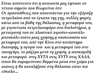 Είναι απίστευτο ότι η κοινωνία μας έφτασε σε 
τέτοιο σημείο που θεωρείται ότι: 
Οι προσπάθειες που απαιτούνται για την εξόρυξη 
πετρελαίου από τα έγκατα της γης, πολλές φορές 
κάτω από τα βάθη της θάλασσας, η μεταφορά του, 
με γιγαντιαία πετρελαιοφόρα στα διυλιστήρια, η 
μετατροπή του σε πλαστικό πιρούνι-κουτάλι- 
μπουκάλι-πιάτο μιας χρήσης,η συσκευασία και 
μεταφορά του, από την Κίνα στο κατάστημα 
διανομής, η αγορά του και η μεταφορά του στο 
πανηγύρι, το μάζεμα μετά τη χρήση, η αποκομιδή 
και μεταφορά στις ΧΥΤΑ στις ΧΥΤΥ στις ΧΑΔΑ, 
όπου θα παραμείνουν θαμμένα μέσα στο χώμα για 
αιώνες ή θα καταλήξουν στη θάλασσα είναι πιο 
εύκολο… 
 