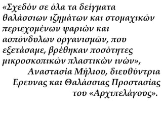 «Σχεδόν σε όλα τα δείγματα 
θαλάσσιων ιζημάτων και στομαχικών 
περιεχομένων ψαριών και 
ασπόνδυλων οργανισμών, που 
εξετάσαμε, βρέθηκαν ποσότητες 
μικροσκοπικών πλαστικών ινών», 
Αναστασία Μήλιου, διευθύντρια 
Ερευνας και Θαλάσσιας Προστασίας 
του «Αρχιπελάγους». 
 