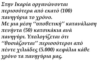 Στην Ικαρία οργανώνονται 
περισσότερα από εκατό (100) 
πανηγύρια το χρόνο. 
Με μια μέση ‘‘υποθετική’’ κατανάλωση 
πενήντα (50) κατσικάκια ανά 
πανηγύρι. Υπολογίζεται ότι 
‘‘θυσιάζονται’’ περισσότεροι από 
πέντε χιλιάδες (5.000) κεφάλια κάθε 
χρόνο τα πανηγύρια μας. 
 