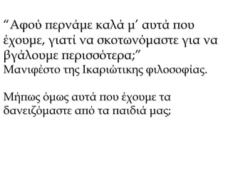 “Αφού περνάμε καλά μ’ αυτά που 
έχουμε, γιατί να σκοτωνόμαστε για να 
βγάλουμε περισσότερα;” 
Μανιφέστο της Ικαριώτικης φιλοσοφίας. 
Μήπως όμως αυτά που έχουμε τα 
δανειζόμαστε από τα παιδιά μας; 
 