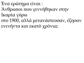 Ένα ερώτημα είναι : 
Άνθρωποι που γεννήθηκαν στην 
Ικαρία γύρω 
στο 1900, αλλά μετανάστευσαν, έζησαν 
ενενήντα και εκατό χρόνια; 
 