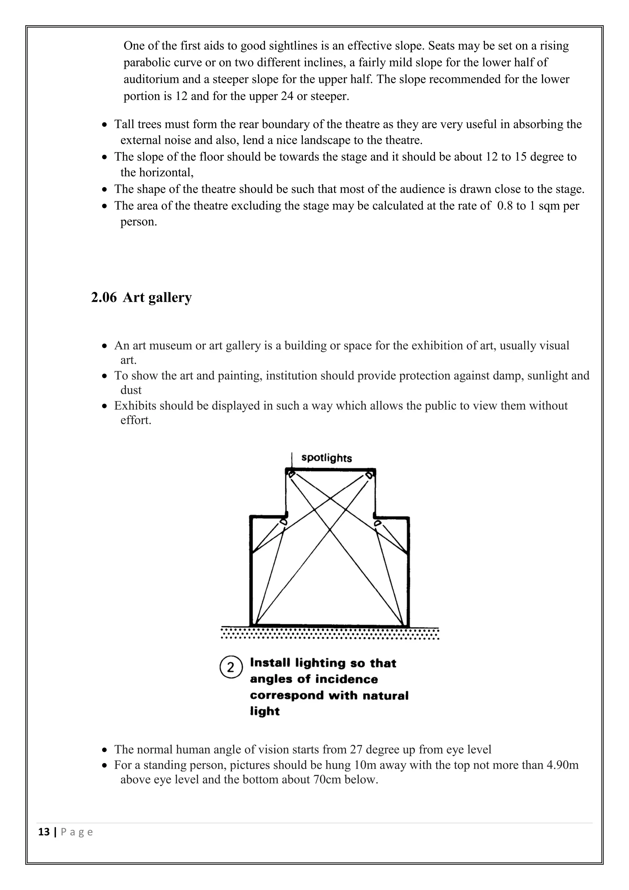 13 | P a g e
One of the first aids to good sightlines is an effective slope. Seats may be set on a rising
parabolic curve or on two different inclines, a fairly mild slope for the lower half of
auditorium and a steeper slope for the upper half. The slope recommended for the lower
portion is 12 and for the upper 24 or steeper.
 Tall trees must form the rear boundary of the theatre as they are very useful in absorbing the
external noise and also, lend a nice landscape to the theatre.
 The slope of the floor should be towards the stage and it should be about 12 to 15 degree to
the horizontal,
 The shape of the theatre should be such that most of the audience is drawn close to the stage.
 The area of the theatre excluding the stage may be calculated at the rate of 0.8 to 1 sqm per
person.
2.06 Art gallery
 An art museum or art gallery is a building or space for the exhibition of art, usually visual
art.
 To show the art and painting, institution should provide protection against damp, sunlight and
dust
 Exhibits should be displayed in such a way which allows the public to view them without
effort.
 The normal human angle of vision starts from 27 degree up from eye level
 For a standing person, pictures should be hung 10m away with the top not more than 4.90m
above eye level and the bottom about 70cm below.
 