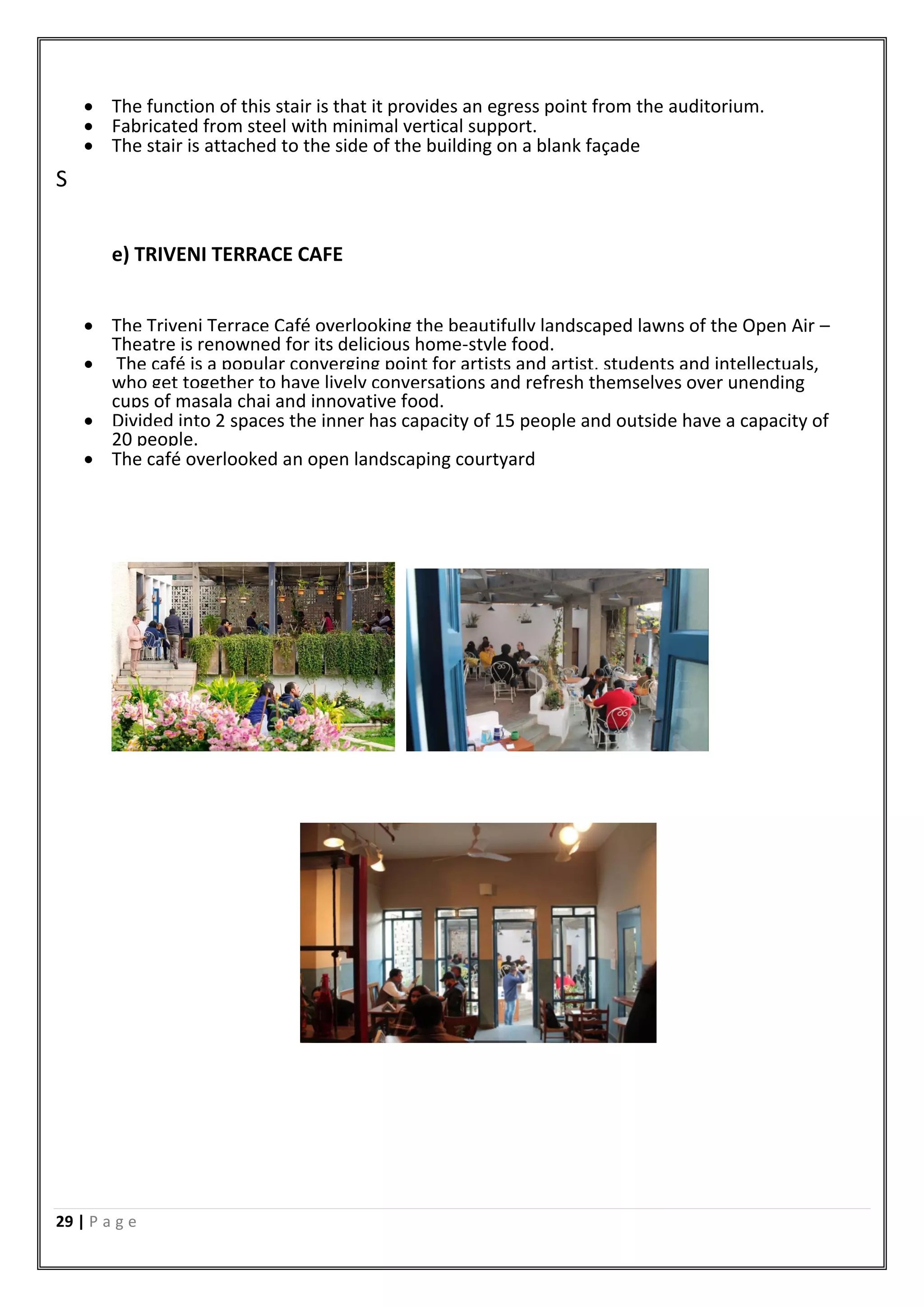 29 | P a g e
 The function of this stair is that it provides an egress point from the auditorium.
 Fabricated from steel with minimal vertical support.
 The stair is attached to the side of the building on a blank façade
S
e) TRIVENI TERRACE CAFE
 The Triveni Terrace Café overlooking the beautifully landscaped lawns of the Open Air –
Theatre is renowned for its delicious home-style food.
 The café is a popular converging point for artists and artist, students and intellectuals,
who get together to have lively conversations and refresh themselves over unending
cups of masala chai and innovative food.
 Divided into 2 spaces the inner has capacity of 15 people and outside have a capacity of
20 people.
 The café overlooked an open landscaping courtyard
 