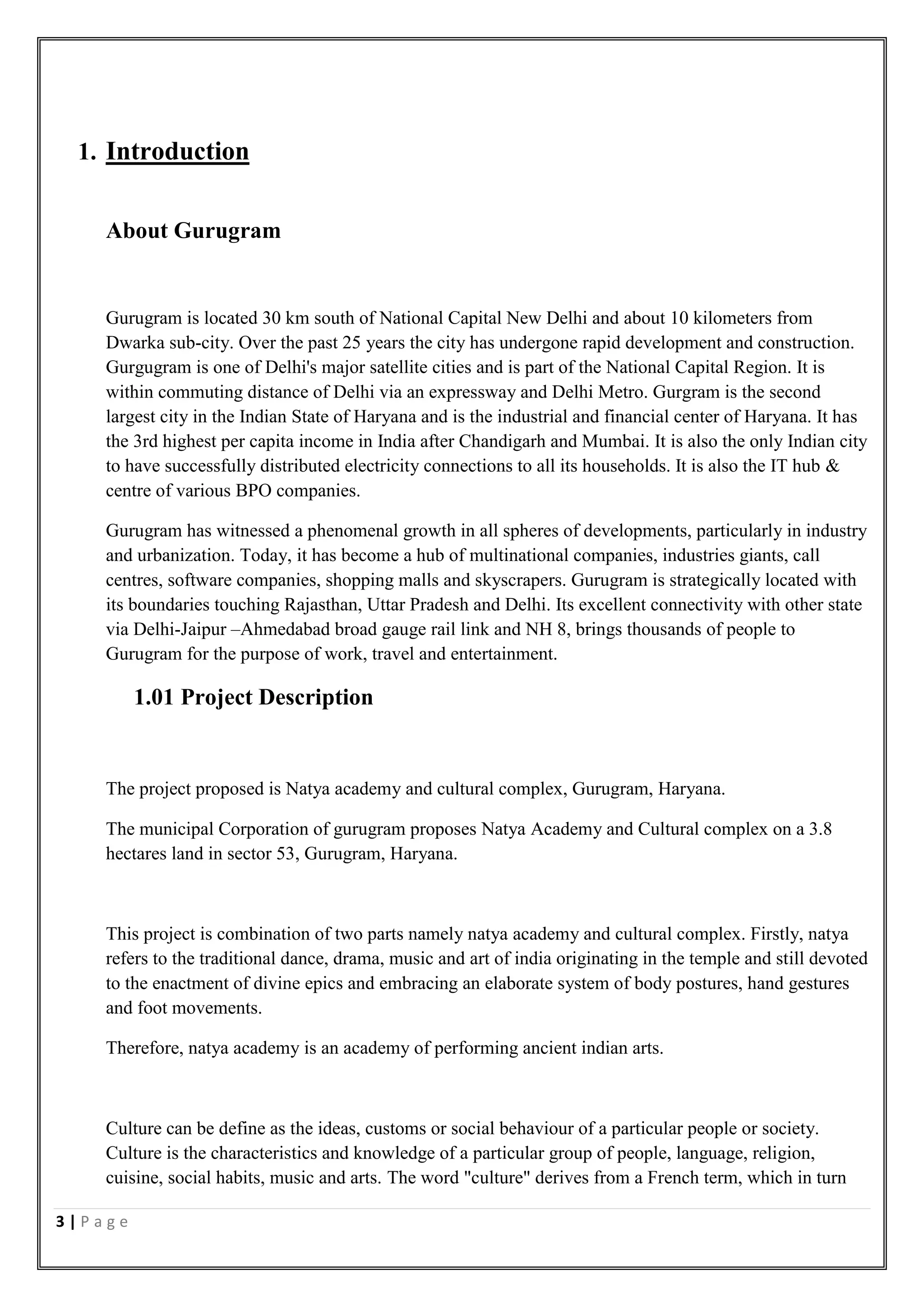 3 | P a g e
1. Introduction
About Gurugram
Gurugram is located 30 km south of National Capital New Delhi and about 10 kilometers from
Dwarka sub-city. Over the past 25 years the city has undergone rapid development and construction.
Gurgugram is one of Delhi's major satellite cities and is part of the National Capital Region. It is
within commuting distance of Delhi via an expressway and Delhi Metro. Gurgram is the second
largest city in the Indian State of Haryana and is the industrial and financial center of Haryana. It has
the 3rd highest per capita income in India after Chandigarh and Mumbai. It is also the only Indian city
to have successfully distributed electricity connections to all its households. It is also the IT hub &
centre of various BPO companies.
Gurugram has witnessed a phenomenal growth in all spheres of developments, particularly in industry
and urbanization. Today, it has become a hub of multinational companies, industries giants, call
centres, software companies, shopping malls and skyscrapers. Gurugram is strategically located with
its boundaries touching Rajasthan, Uttar Pradesh and Delhi. Its excellent connectivity with other state
via Delhi-Jaipur –Ahmedabad broad gauge rail link and NH 8, brings thousands of people to
Gurugram for the purpose of work, travel and entertainment.
1.01 Project Description
The project proposed is Natya academy and cultural complex, Gurugram, Haryana.
The municipal Corporation of gurugram proposes Natya Academy and Cultural complex on a 3.8
hectares land in sector 53, Gurugram, Haryana.
This project is combination of two parts namely natya academy and cultural complex. Firstly, natya
refers to the traditional dance, drama, music and art of india originating in the temple and still devoted
to the enactment of divine epics and embracing an elaborate system of body postures, hand gestures
and foot movements.
Therefore, natya academy is an academy of performing ancient indian arts.
Culture can be define as the ideas, customs or social behaviour of a particular people or society.
Culture is the characteristics and knowledge of a particular group of people, language, religion,
cuisine, social habits, music and arts. The word "culture" derives from a French term, which in turn
 