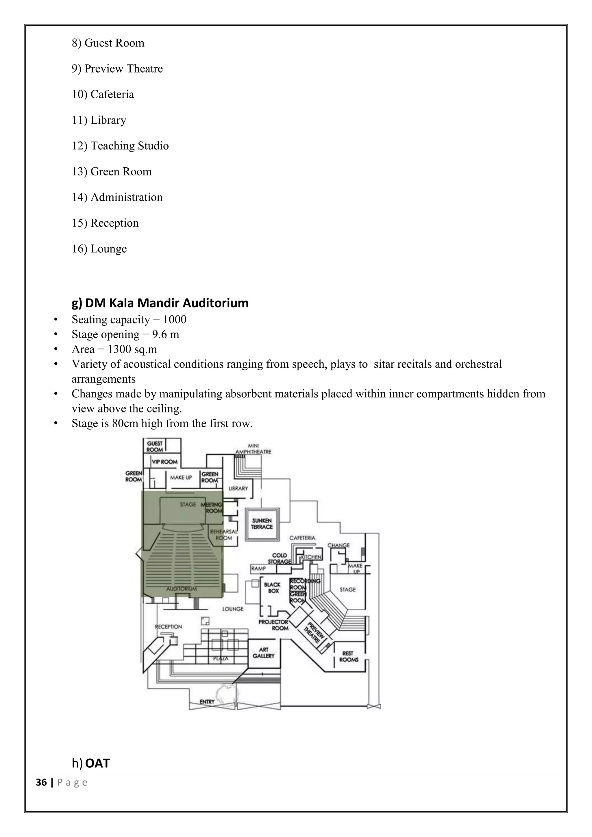 36 | P a g e
8) Guest Room
9) Preview Theatre
10) Cafeteria
11) Library
12) Teaching Studio
13) Green Room
14) Administration
15) Reception
16) Lounge
g) DM Kala Mandir Auditorium
• Seating capacity − 1000
• Stage opening − 9.6 m
• Area − 1300 sq.m
• Variety of acoustical conditions ranging from speech, plays to sitar recitals and orchestral
arrangements
• Changes made by manipulating absorbent materials placed within inner compartments hidden from
view above the ceiling.
• Stage is 80cm high from the first row.
h)OAT
 
