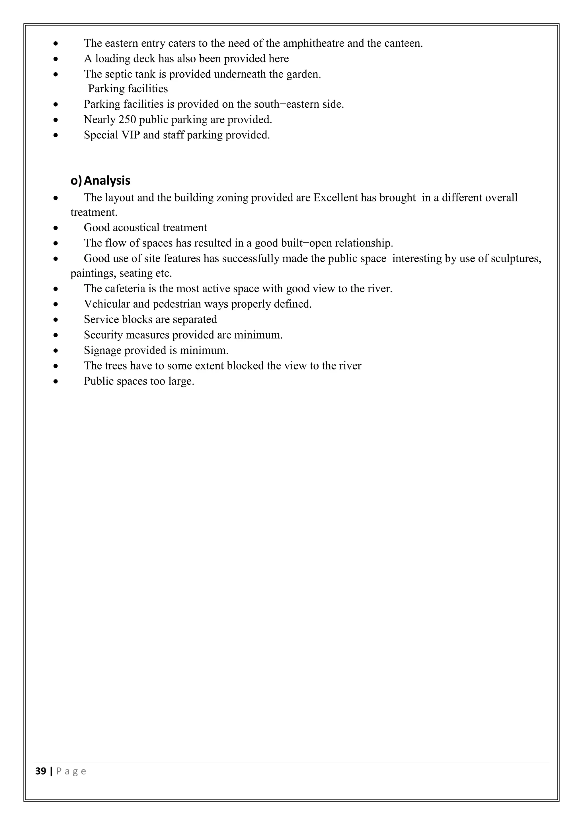 39 | P a g e
 The eastern entry caters to the need of the amphitheatre and the canteen.
 A loading deck has also been provided here
 The septic tank is provided underneath the garden.
Parking facilities
 Parking facilities is provided on the south−eastern side.
 Nearly 250 public parking are provided.
 Special VIP and staff parking provided.
o)Analysis
 The layout and the building zoning provided are Excellent has brought in a different overall
treatment.
 Good acoustical treatment
 The flow of spaces has resulted in a good built−open relationship.
 Good use of site features has successfully made the public space interesting by use of sculptures,
paintings, seating etc.
 The cafeteria is the most active space with good view to the river.
 Vehicular and pedestrian ways properly defined.
 Service blocks are separated
 Security measures provided are minimum.
 Signage provided is minimum.
 The trees have to some extent blocked the view to the river
 Public spaces too large.
 