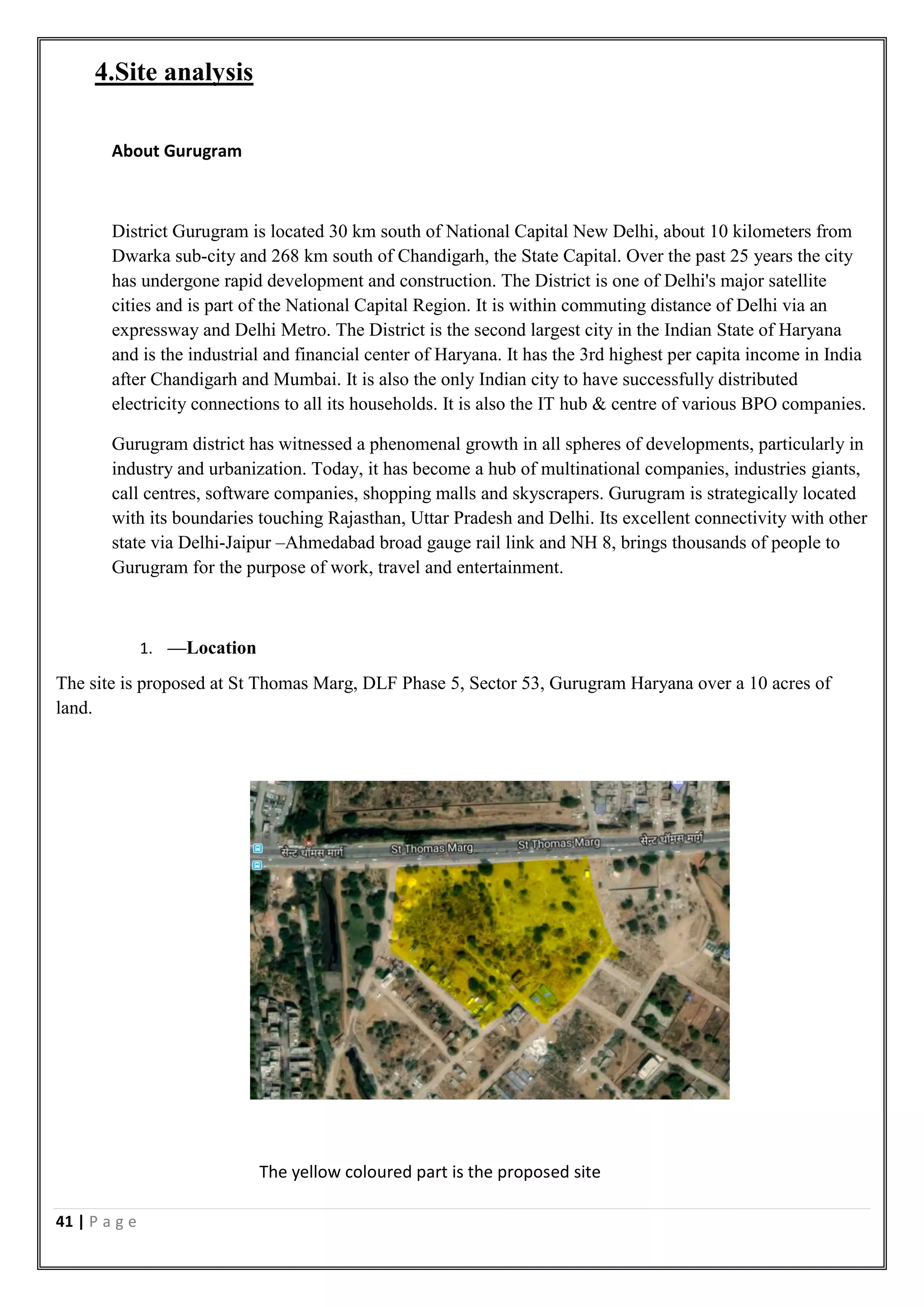 41 | P a g e
4.Site analysis
About Gurugram
District Gurugram is located 30 km south of National Capital New Delhi, about 10 kilometers from
Dwarka sub-city and 268 km south of Chandigarh, the State Capital. Over the past 25 years the city
has undergone rapid development and construction. The District is one of Delhi's major satellite
cities and is part of the National Capital Region. It is within commuting distance of Delhi via an
expressway and Delhi Metro. The District is the second largest city in the Indian State of Haryana
and is the industrial and financial center of Haryana. It has the 3rd highest per capita income in India
after Chandigarh and Mumbai. It is also the only Indian city to have successfully distributed
electricity connections to all its households. It is also the IT hub & centre of various BPO companies.
Gurugram district has witnessed a phenomenal growth in all spheres of developments, particularly in
industry and urbanization. Today, it has become a hub of multinational companies, industries giants,
call centres, software companies, shopping malls and skyscrapers. Gurugram is strategically located
with its boundaries touching Rajasthan, Uttar Pradesh and Delhi. Its excellent connectivity with other
state via Delhi-Jaipur –Ahmedabad broad gauge rail link and NH 8, brings thousands of people to
Gurugram for the purpose of work, travel and entertainment.
1. ––Location
The site is proposed at St Thomas Marg, DLF Phase 5, Sector 53, Gurugram Haryana over a 10 acres of
land.
The yellow coloured part is the proposed site
 
