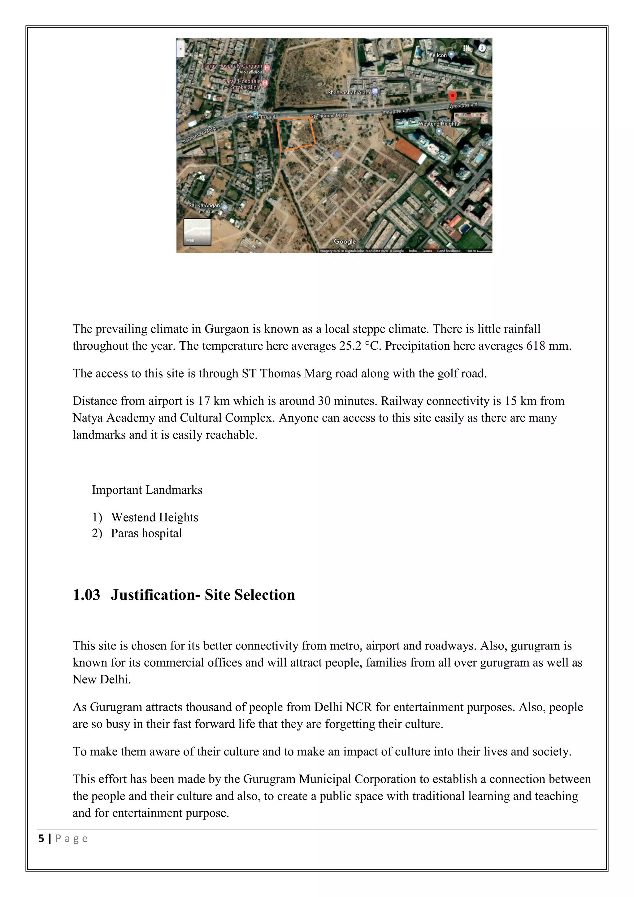 5 | P a g e
The prevailing climate in Gurgaon is known as a local steppe climate. There is little rainfall
throughout the year. The temperature here averages 25.2 °C. Precipitation here averages 618 mm.
The access to this site is through ST Thomas Marg road along with the golf road.
Distance from airport is 17 km which is around 30 minutes. Railway connectivity is 15 km from
Natya Academy and Cultural Complex. Anyone can access to this site easily as there are many
landmarks and it is easily reachable.
Important Landmarks
1) Westend Heights
2) Paras hospital
1.03 Justification- Site Selection
This site is chosen for its better connectivity from metro, airport and roadways. Also, gurugram is
known for its commercial offices and will attract people, families from all over gurugram as well as
New Delhi.
As Gurugram attracts thousand of people from Delhi NCR for entertainment purposes. Also, people
are so busy in their fast forward life that they are forgetting their culture.
To make them aware of their culture and to make an impact of culture into their lives and society.
This effort has been made by the Gurugram Municipal Corporation to establish a connection between
the people and their culture and also, to create a public space with traditional learning and teaching
and for entertainment purpose.
 