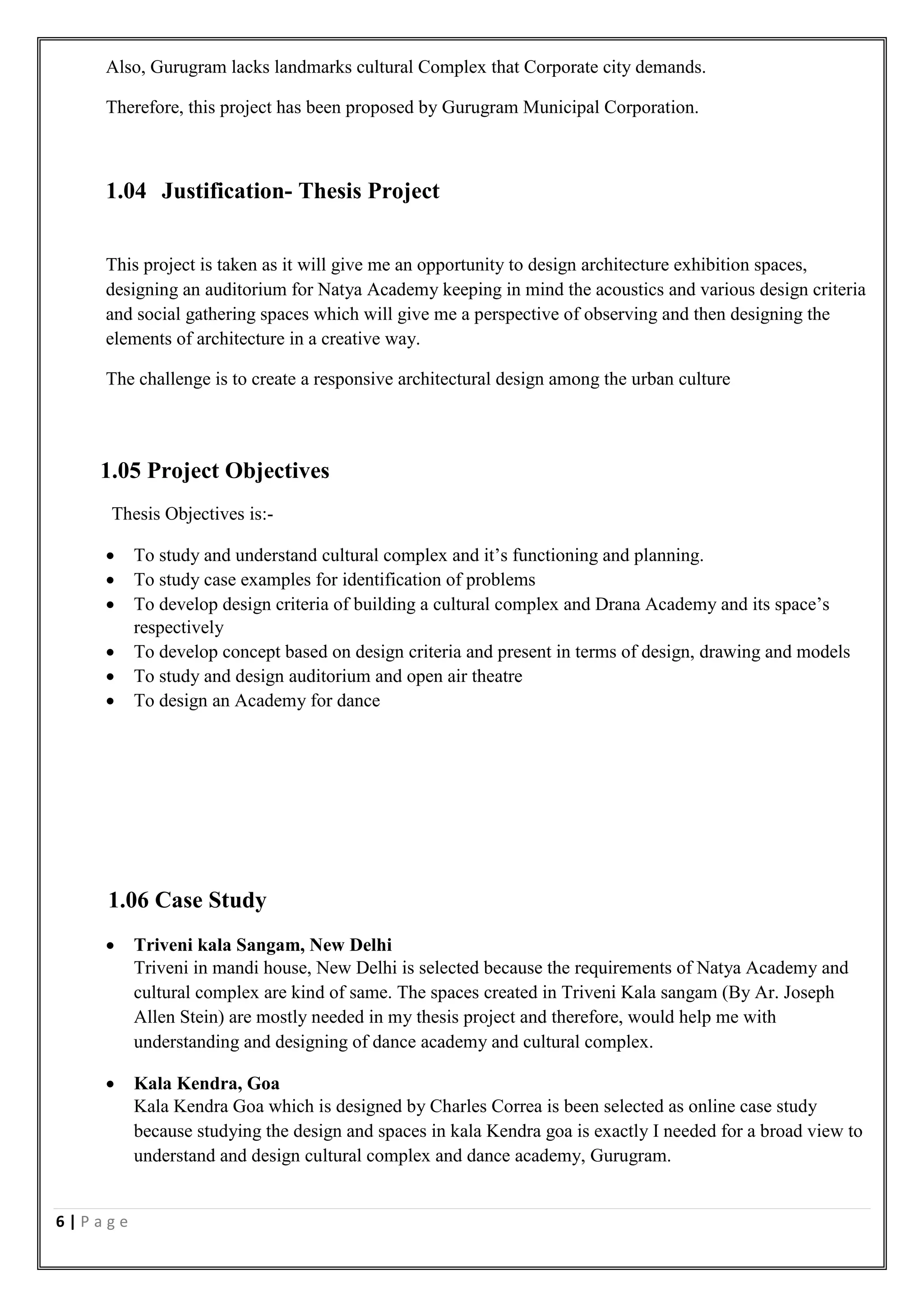6 | P a g e
Also, Gurugram lacks landmarks cultural Complex that Corporate city demands.
Therefore, this project has been proposed by Gurugram Municipal Corporation.
1.04 Justification- Thesis Project
This project is taken as it will give me an opportunity to design architecture exhibition spaces,
designing an auditorium for Natya Academy keeping in mind the acoustics and various design criteria
and social gathering spaces which will give me a perspective of observing and then designing the
elements of architecture in a creative way.
The challenge is to create a responsive architectural design among the urban culture
1.05 Project Objectives
Thesis Objectives is:-
 To study and understand cultural complex and it’s functioning and planning.
 To study case examples for identification of problems
 To develop design criteria of building a cultural complex and Drana Academy and its space’s
respectively
 To develop concept based on design criteria and present in terms of design, drawing and models
 To study and design auditorium and open air theatre
 To design an Academy for dance
1.06 Case Study
 Triveni kala Sangam, New Delhi
Triveni in mandi house, New Delhi is selected because the requirements of Natya Academy and
cultural complex are kind of same. The spaces created in Triveni Kala sangam (By Ar. Joseph
Allen Stein) are mostly needed in my thesis project and therefore, would help me with
understanding and designing of dance academy and cultural complex.
 Kala Kendra, Goa
Kala Kendra Goa which is designed by Charles Correa is been selected as online case study
because studying the design and spaces in kala Kendra goa is exactly I needed for a broad view to
understand and design cultural complex and dance academy, Gurugram.
 