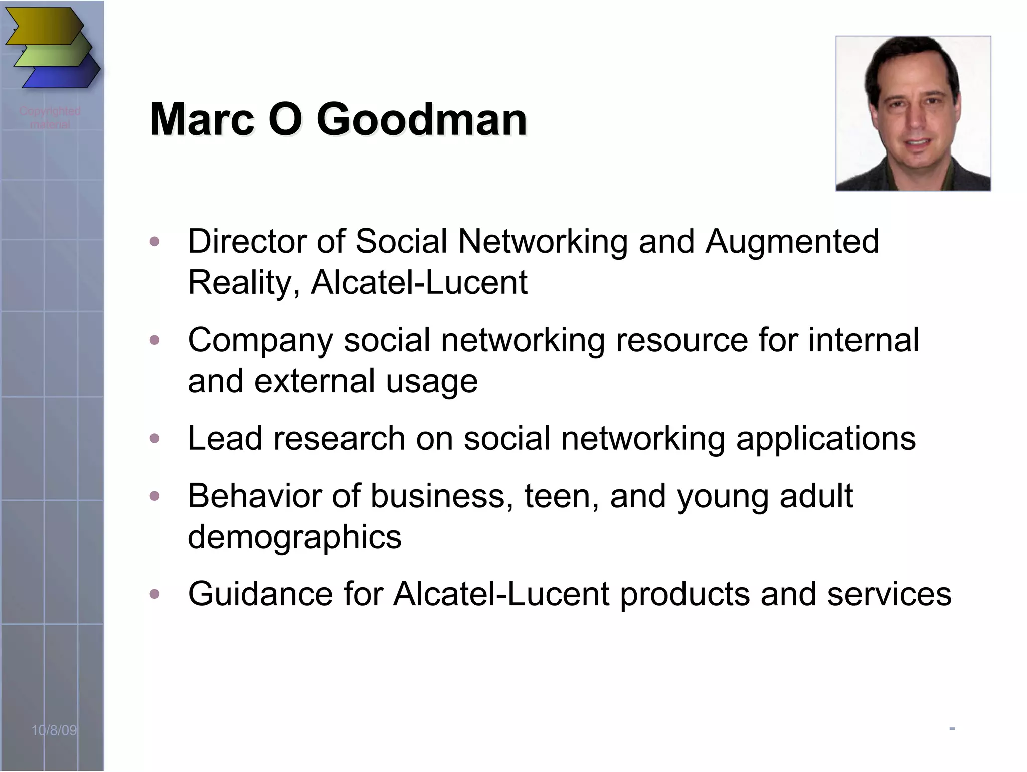 -10/8/09
Copyrighted
material
Marc O GoodmanMarc O Goodman
• Director of Social Networking and Augmented
Reality, Alcatel-Lucent
• Company social networking resource for internal
and external usage
• Lead research on social networking applications
• Behavior of business, teen, and young adult
demographics
• Guidance for Alcatel-Lucent products and services
 