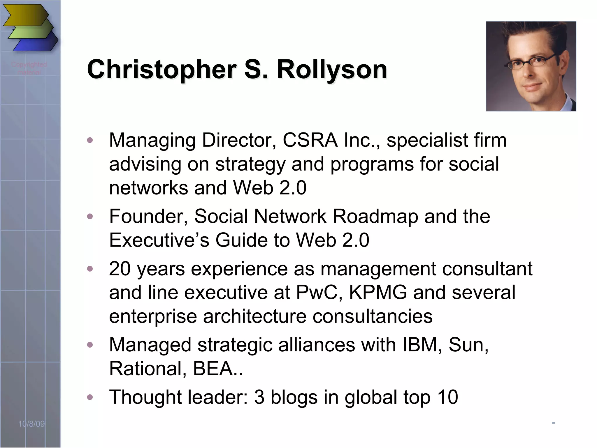-10/8/09
Copyrighted
material
Christopher S. RollysonChristopher S. Rollyson
• Managing Director, CSRA Inc., specialist firm
advising on strategy and programs for social
networks and Web 2.0
• Founder, Social Network Roadmap and the
Executive’s Guide to Web 2.0
• 20 years experience as management consultant
and line executive at PwC, KPMG and several
enterprise architecture consultancies
• Managed strategic alliances with IBM, Sun,
Rational, BEA..
• Thought leader: 3 blogs in global top 10
 