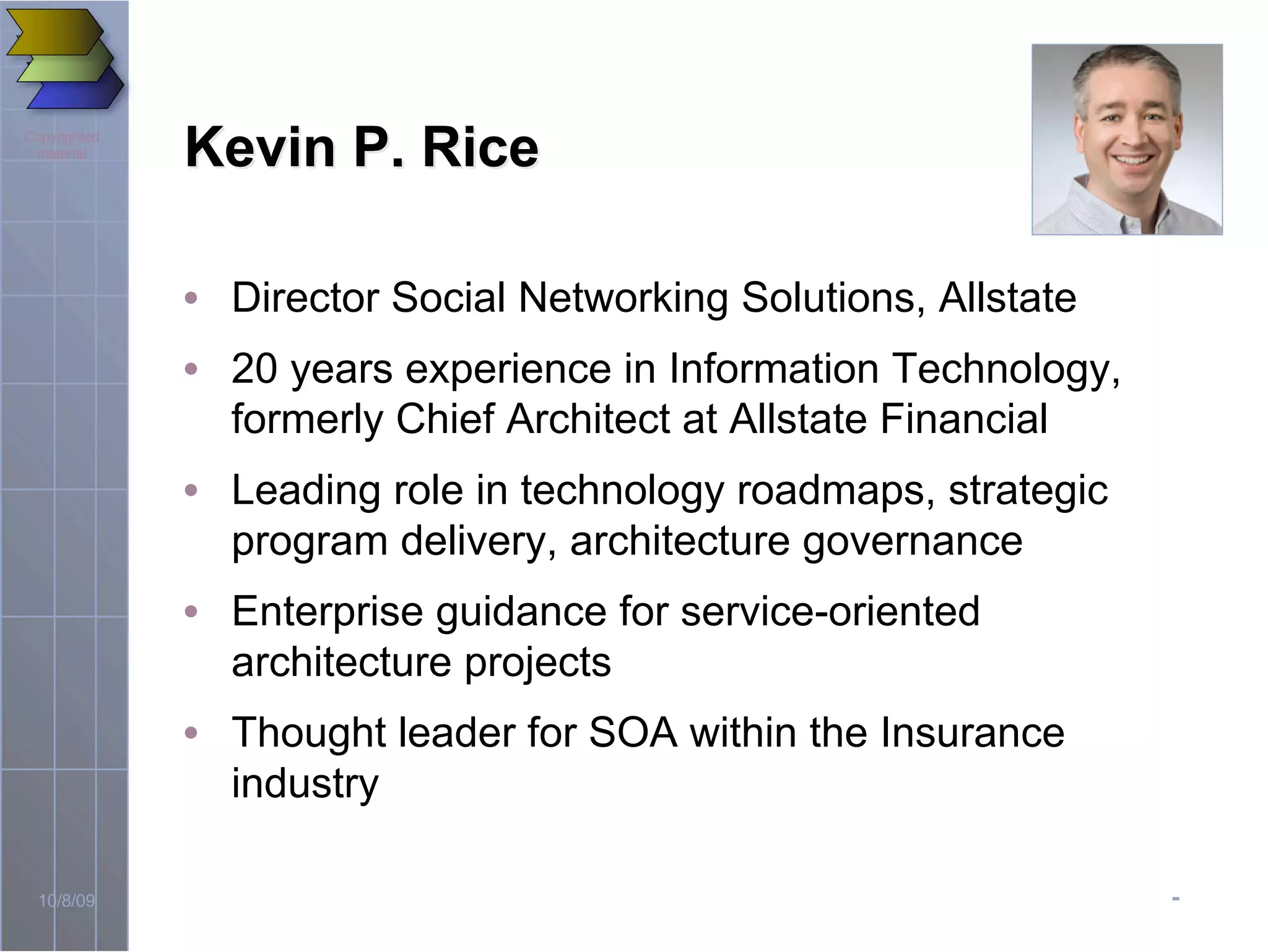 -10/8/09
Copyrighted
material
Kevin P. RiceKevin P. Rice
• Director Social Networking Solutions, Allstate
• 20 years experience in Information Technology,
formerly Chief Architect at Allstate Financial
• Leading role in technology roadmaps, strategic
program delivery, architecture governance
• Enterprise guidance for service-oriented
architecture projects
• Thought leader for SOA within the Insurance
industry
 