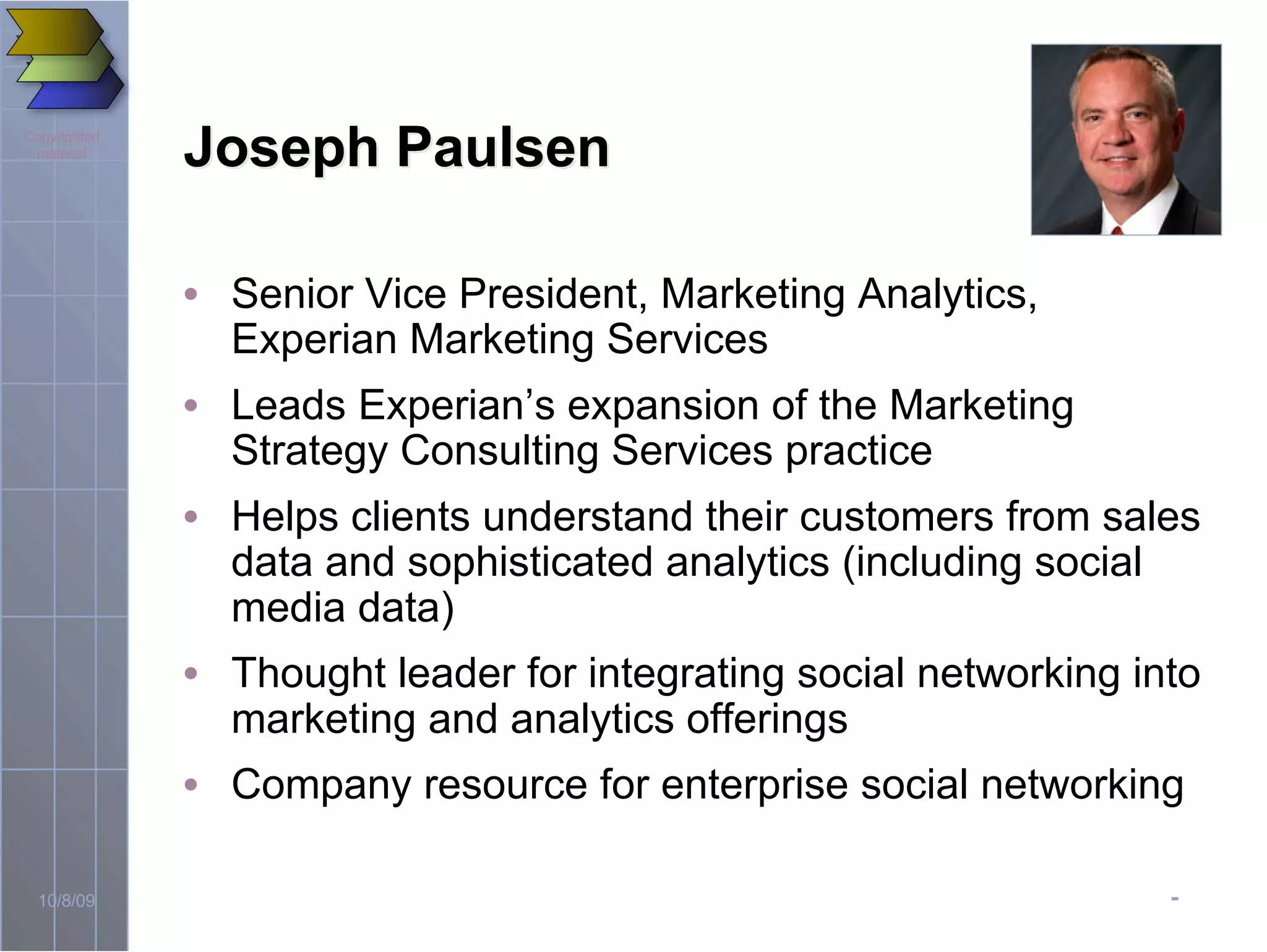 -10/8/09
Copyrighted
material
Joseph PaulsenJoseph Paulsen
• Senior Vice President, Marketing Analytics,
Experian Marketing Services
• Leads Experian’s expansion of the Marketing
Strategy Consulting Services practice
• Helps clients understand their customers from sales
data and sophisticated analytics (including social
media data)
• Thought leader for integrating social networking into
marketing and analytics offerings
• Company resource for enterprise social networking
 
