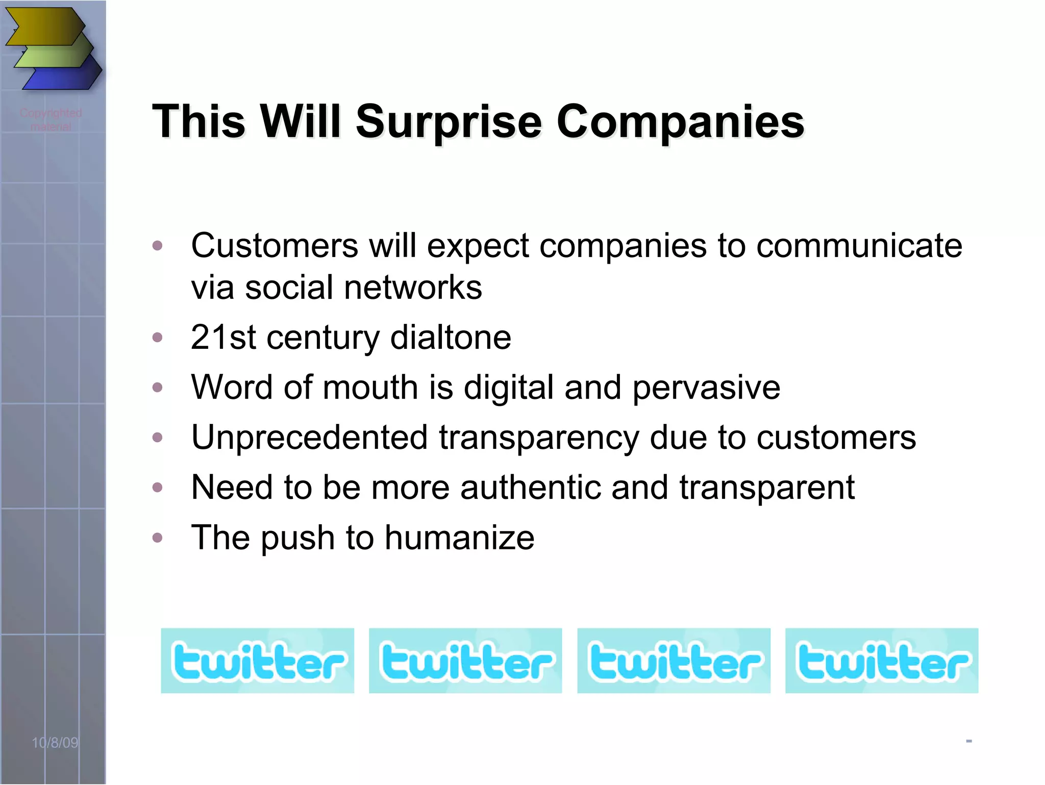 -10/8/09
Copyrighted
material
This Will Surprise CompaniesThis Will Surprise Companies
• Customers will expect companies to communicate
via social networks
• 21st century dialtone
• Word of mouth is digital and pervasive
• Unprecedented transparency due to customers
• Need to be more authentic and transparent
• The push to humanize
 