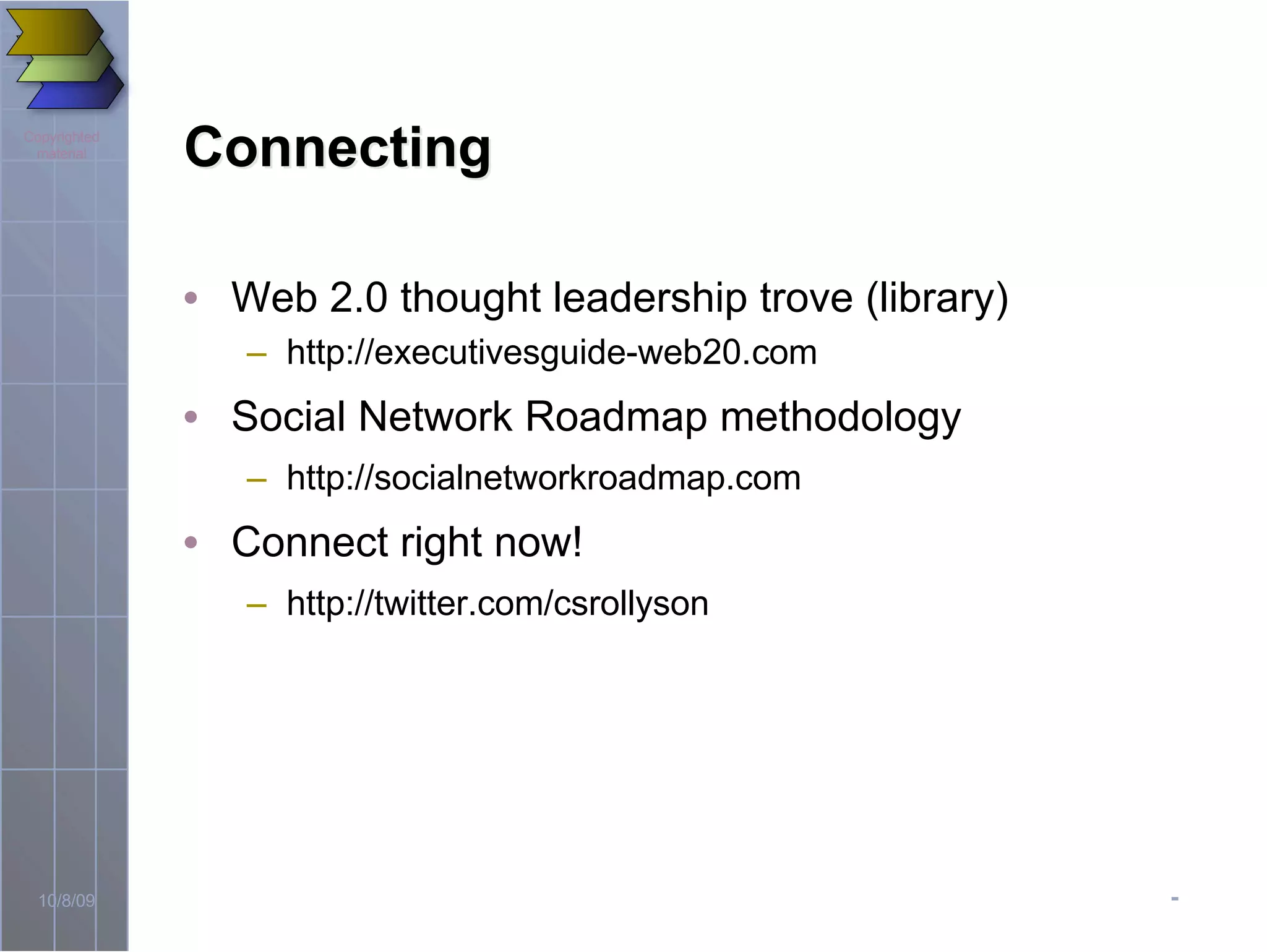 -10/8/09
Copyrighted
material
ConnectingConnecting
• Web 2.0 thought leadership trove (library)
– http://executivesguide-web20.com
• Social Network Roadmap methodology
– http://socialnetworkroadmap.com
• Connect right now!
– http://twitter.com/csrollyson
 