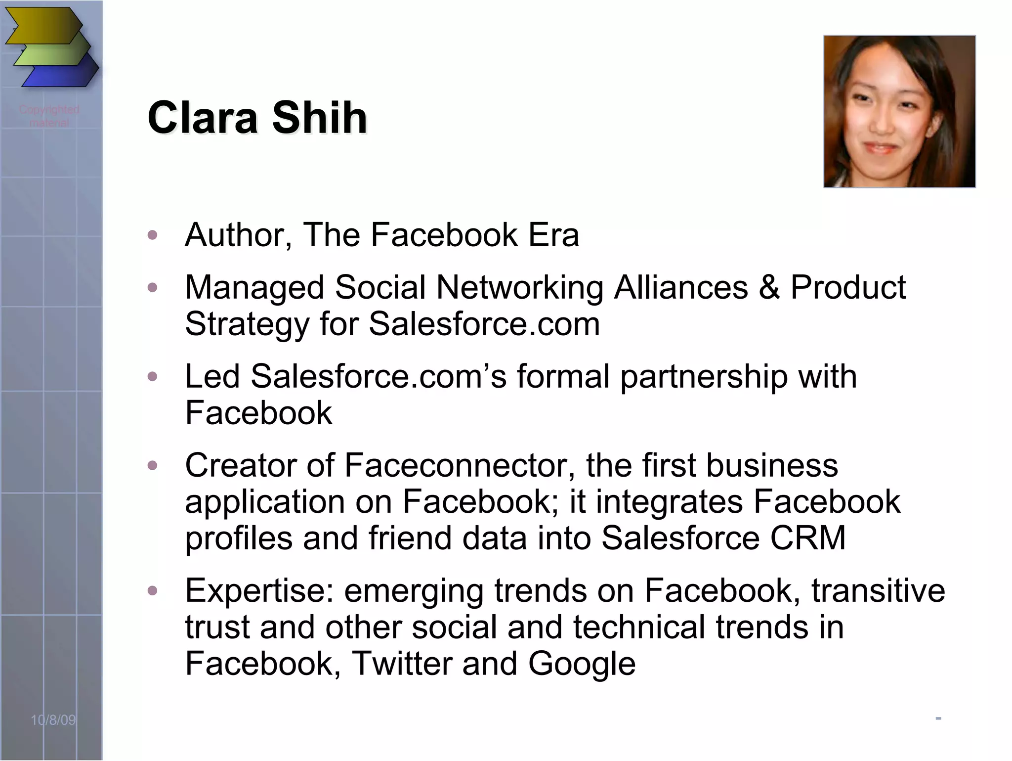 -10/8/09
Copyrighted
material
Clara ShihClara Shih
• Author, The Facebook Era
• Managed Social Networking Alliances & Product
Strategy for Salesforce.com
• Led Salesforce.com’s formal partnership with
Facebook
• Creator of Faceconnector, the first business
application on Facebook; it integrates Facebook
profiles and friend data into Salesforce CRM
• Expertise: emerging trends on Facebook, transitive
trust and other social and technical trends in
Facebook, Twitter and Google
 