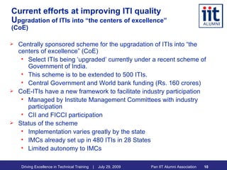 Current efforts at improving ITI quality U pgradation of ITIs into “the centers of excellence” (CoE) Centrally sponsored scheme for the upgradation of ITIs into “the centers of excellence” (CoE) Select ITIs being ‘upgraded’ currently under a recent scheme of Government of India.  This scheme is to be extended to 500 ITIs. Central Government and World bank funding (Rs. 160 crores) CoE-ITIs have a new framework to facilitate industry participation Managed by Institute Management Committees with industry participation CII and FICCI participation Status of the scheme Implementation varies greatly by the state IMCs already set up in 480 ITIs in 28 States Limited autonomy to IMCs 