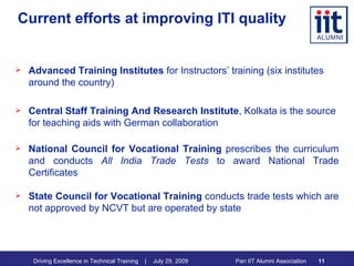 Current efforts at improving ITI quality Advanced Training Institutes  for Instructors’ training (six institutes around the country) Central Staff Training And Research Institute , Kolkata is the source for teaching aids with German collaboration National Council for Vocational Training  prescribes the curriculum and conducts  All India Trade Tests  to award National Trade Certificates State Council for Vocational Training  conducts trade tests which are not approved by NCVT but are operated by state 