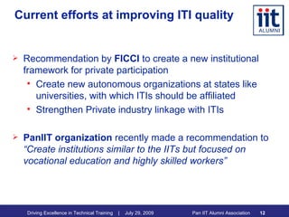 Current efforts at improving ITI quality Recommendation by  FICCI  to create a new institutional framework for private participation Create new autonomous organizations at states like universities, with which ITIs should be affiliated Strengthen Private industry linkage with ITIs PanIIT organization  recently made a recommendation to  “Create institutions similar to the IITs but focused on vocational education and highly skilled workers” 