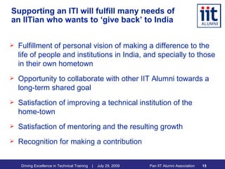 Supporting an ITI will fulfill many needs of an IITian who wants to ‘give back’ to India Fulfillment of personal vision of making a difference to the life of people and institutions in India, and specially to those in their own hometown Opportunity to collaborate with other IIT Alumni towards a long-term shared goal Satisfaction of improving a technical institution of the home-town Satisfaction of mentoring and the resulting growth Recognition for making a contribution 