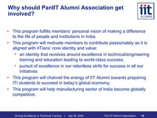 Why should PanIIT Alumni Association get involved? This program fulfills members’ personal vision of making a difference to the life of people and institutions in India. This program will motivate members to contribute passionately as it is aligned with IITians’ core identity and value:  an identity that revolves around excellence in technical/engineering training and education leading to world-class success. pursuit of excellence in our relentless strife for success in all our initiatives This program will channel the energy of IIT Alumni towards preparing ITI students to succeed in today’s global economy. This program will help manufacturing sector of India become globally competitive. 
