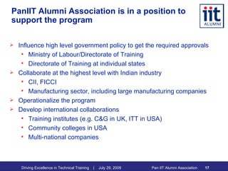 PanIIT Alumni Association is in a position to support the program Influence high level government policy to get the required approvals Ministry of Labour/Directorate of Training Directorate of Training at individual states Collaborate at the highest level with Indian industry CII, FICCI Manufacturing sector, including large manufacturing companies Operationalize the program Develop international collaborations Training institutes (e.g. C&G in UK, ITT in USA) Community colleges in USA Multi-national companies 