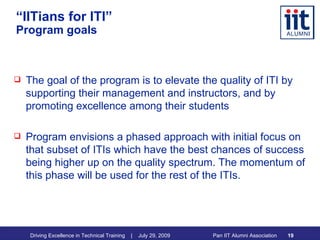 “ IITians for ITI” Program goals The goal of the program is to elevate the quality of ITI by supporting their management and instructors, and by promoting excellence among their students Program envisions a phased approach with initial focus on that subset of ITIs which have the best chances of success being higher up on the quality spectrum. The momentum of this phase will be used for the rest of the ITIs. 