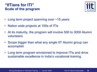 “ IITians for ITI”   Scale of the program Long term project spanning over ~15 years Nation wide projects at 100s of ITIs  At its maturity, the program will involve 500 to 3000 Alumni volunteers Scope bigger than what any single IIT Alumni group can accomplish Long term program envisioned to improve ITIs and drive sustainable excellence in India’s vocational training.  