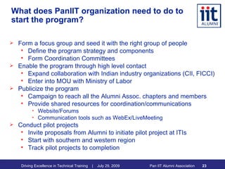 What does PanIIT organization need to do to start the program? Form a focus group and seed it with the right group of people Define the program strategy and components Form Coordination Committees Enable the program through high level contact Expand collaboration with Indian industry organizations (CII, FICCI) Enter into MOU with Ministry of Labor Publicize the program Campaign to reach all the Alumni Assoc. chapters and members Provide shared resources for coordination/communications Website/Forums Communication tools such as WebEx/LiveMeeting Conduct pilot projects Invite proposals from Alumni to initiate pilot project at ITIs Start with southern and western region Track pilot projects to completion 