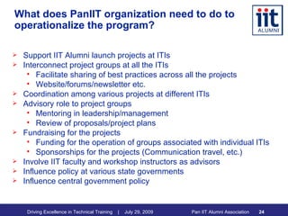 What does PanIIT organization need to do to operationalize the program? Support IIT Alumni launch projects at ITIs Interconnect project groups at all the ITIs Facilitate sharing of best practices across all the projects Website/forums/newsletter etc. Coordination among various projects at different ITIs Advisory role to project groups Mentoring in leadership/management Review of proposals/project plans Fundraising for the projects Funding for the operation of groups associated with individual ITIs Sponsorships for the projects (Communication travel, etc.) Involve IIT faculty and workshop instructors as advisors Influence policy at various state governments Influence central government policy 