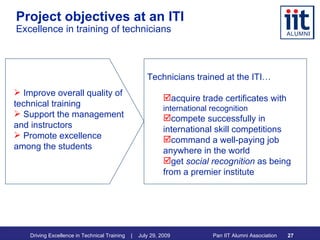 Project objectives at an ITI Excellence in training of technicians Technicians trained at the ITI…  acquire trade certificates with  international recognition compete successfully in international skill competitions command a well-paying job anywhere in the world get  social   recognition  as being from a premier institute Improve overall quality of technical training Support the management and instructors Promote excellence among the students 
