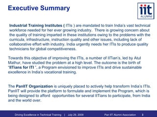 Executive Summary Industrial Training Institutes (  ITIs ) are mandated to train India’s vast technical workforce needed for her ever growing industry.  There is growing concern about the quality of training imparted in these institutions owing to the problems with the curricula, infrastructure, instruction quality and other issues, including lack of collaborative effort with industry. India urgently needs her ITIs to produce quality technicians for global competitiveness. Towards this objective of improving the ITIs, a number of IITian’s, led by Atul Mathur, have studied the problem at a high level. The outcome is the birth of “ IITians for ITI  ”, a Program envisioned to improve ITIs and drive sustainable excellence in India’s vocational training. The  PanIIT Organization  is uniquely placed to actively help transform India’s ITIs. PanIIT will provide the platform to formulate and implement the Program, which is being designed to afford  opportunities for several IITians to participate, from India and the world over.  