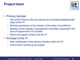 Project team Primary member One of the IITians in the core group who is located geographically close to the ITI Working experience in the industry in the sector of excellence Member of the institute’s management committee, especially if the level of support from ITI is limited Direct and regular contact with the ITI Principal of the ITI Main collaborator of the primary member within the ITI Critical role in setting up the project 