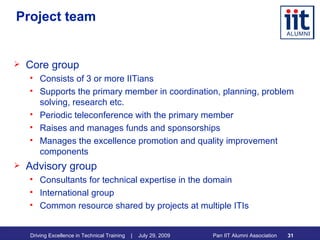 Project team Core group Consists of 3 or more IITians Supports the primary member in coordination, planning, problem solving, research etc. Periodic teleconference with the primary member Raises and manages funds and sponsorships Manages the excellence promotion and quality improvement components Advisory group Consultants for technical expertise in the domain International group Common resource shared by projects at multiple ITIs 
