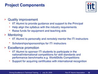 Project Components Quality improvement IIT Alumni to provide guidance and support to the Principal Help align the syllabus with the industry requirements Raise funds for equipment and teaching aids Mentoring IIT Alumni to personally and  remotely  mentor the ITI instructors Scholarships/sponsorships for ITI   instructors Excellence promotion IIT Alumni to sponsor ITI students to participate in the national/international competitions for skill standards and performance benchmarks e.g. WorldSkills Competitions Support for acquiring certificates with international recognition 