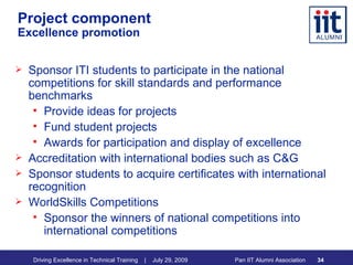 Project component Excellence promotion Sponsor ITI students to participate in the national competitions for skill standards and performance benchmarks Provide ideas for projects Fund student projects Awards for participation and display of excellence Accreditation with international bodies such as C&G Sponsor students to acquire certificates with international recognition WorldSkills Competitions Sponsor the winners of national competitions into international competitions  