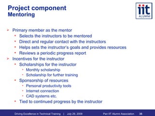 Project component   Mentoring Primary member as the mentor Selects the instructors to be mentored Direct and regular contact with the instructors Helps sets the instructor’s goals and provides resources Reviews a periodic progress report Incentives for the instructor Scholarships for the instructor Monthly scholarship Scholarship for further training Sponsorship of resources  Personal productivity tools Internet connection CAD systems etc. Tied to continued progress by the instructor 