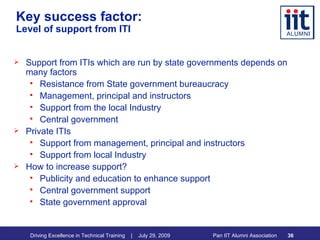Key success factor:  Level of support from ITI Support from ITIs which are run by state governments depends on many factors Resistance from State government bureaucracy  Management, principal and instructors Support from the local Industry Central government Private ITIs Support from management, principal and instructors Support from local Industry How to increase support? Publicity and education to enhance support Central government support State government approval 
